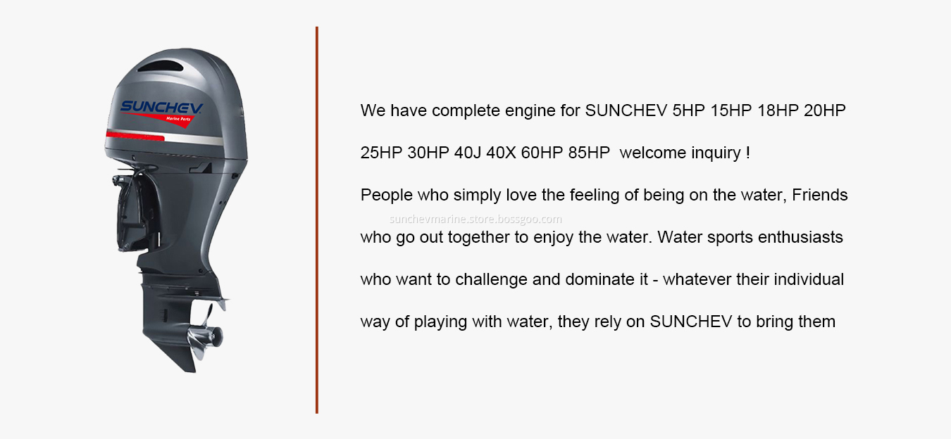 We have complete engine for SUNCHEV 5HP 15HP 18HP 20HP 25HP 30HP 40J 40X 60HP 85HP welcome inquiry ! People who simply love the feeling of being on the water, Friends who go out together to enjoy the water. Water sports enthusiasts who want to challenge and dominate it - whatever their individual way of playing with water, they rely on SUNCHEV to bring them.